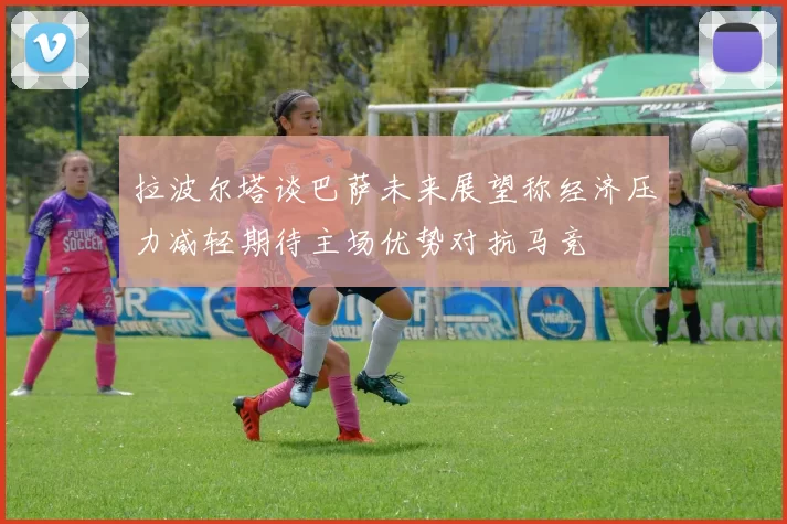 拉波尔塔谈巴萨未来展望称经济压力减轻期待主场优势对抗马竞