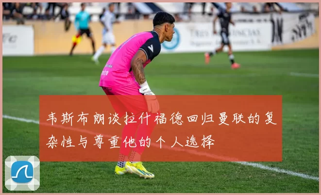 韦斯布朗谈拉什福德回归曼联的复杂性与尊重他的个人选择