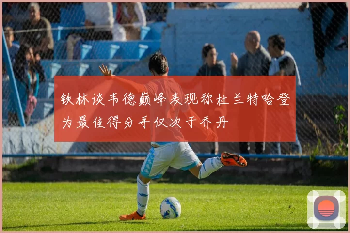 铁林谈韦德巅峰表现称杜兰特哈登为最佳得分手仅次于乔丹