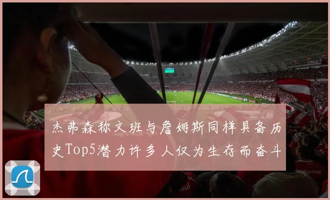 杰弗森称文班与詹姆斯同样具备历史Top5潜力许多人仅为生存而奋斗