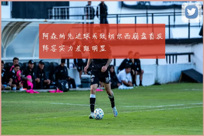 阿森纳先进球或致切尔西崩盘首发阵容实力差距明显