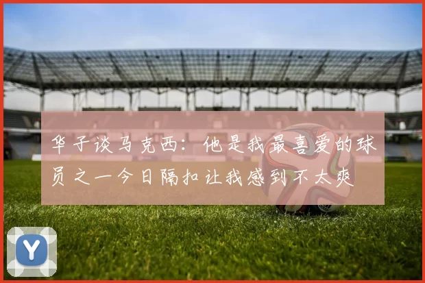 华子谈马克西：他是我最喜爱的球员之一今日隔扣让我感到不太爽