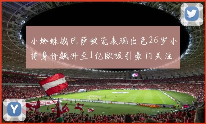 小蜘蛛战巴萨破荒表现出色26岁小将身价飙升至1亿欧吸引豪门关注