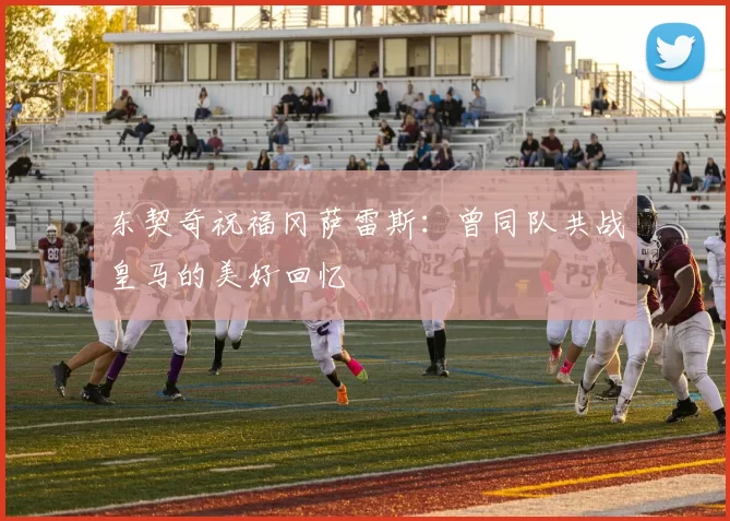 东契奇祝福冈萨雷斯：曾同队共战皇马的美好回忆