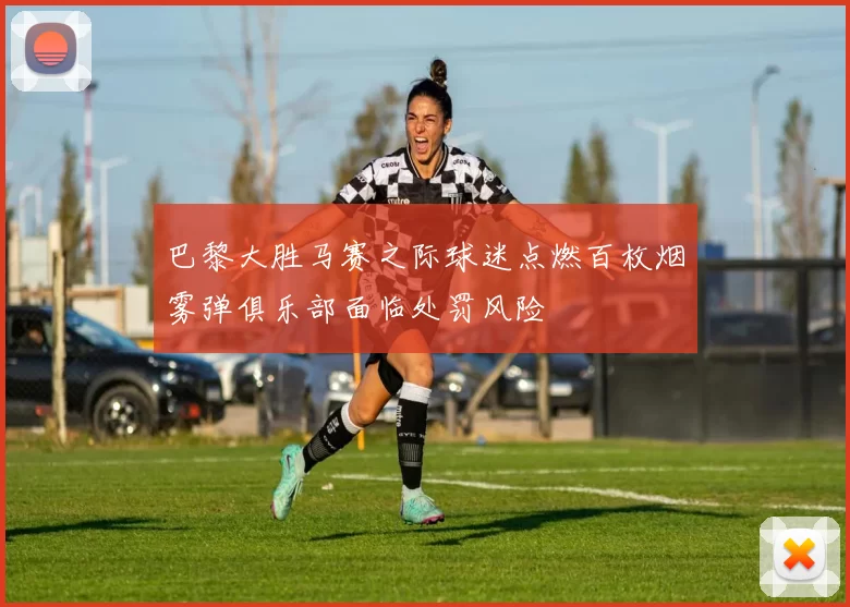 巴黎大胜马赛之际球迷点燃百枚烟雾弹俱乐部面临处罚风险