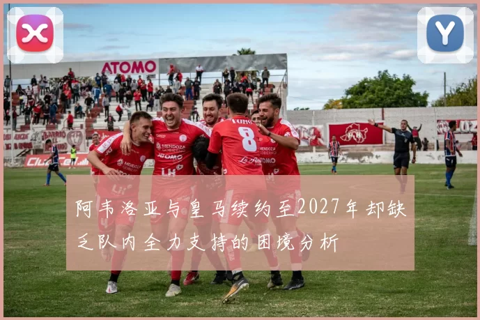 阿韦洛亚与皇马续约至2027年却缺乏队内全力支持的困境分析