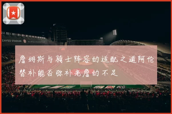 詹姆斯与骑士阵容的适配之道阿伦替补能否弥补老詹的不足