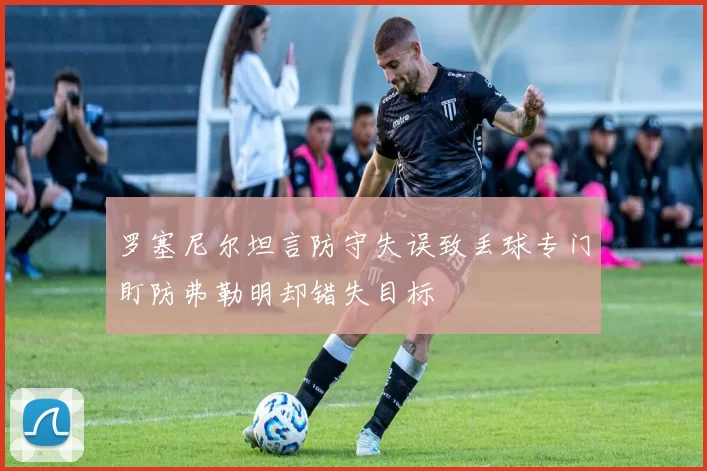 罗塞尼尔坦言防守失误致丢球专门盯防弗勒明却错失目标