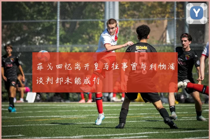 菲戈回忆离开皇马往事曾与利物浦谈判却未能成行